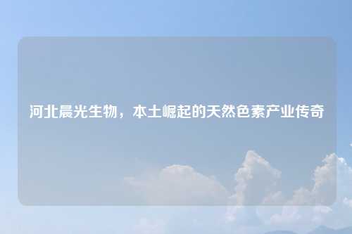 河北晨光生物，本土崛起的天然色素产业传奇