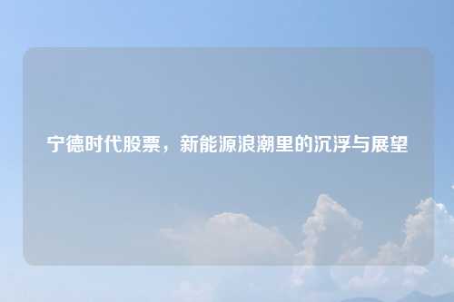宁德时代股票，新能源浪潮里的沉浮与展望