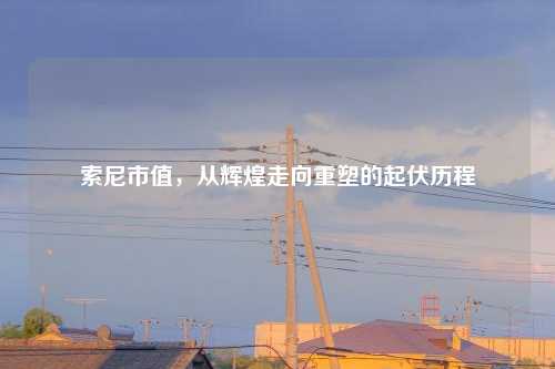 索尼市值，从辉煌走向重塑的起伏历程