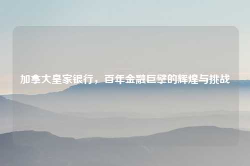 加拿大皇家银行，百年金融巨擘的辉煌与挑战