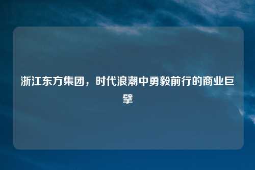 浙江东方集团，时代浪潮中勇毅前行的商业巨擘