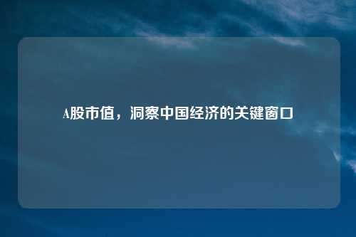 A股市值，洞察中国经济的关键窗口