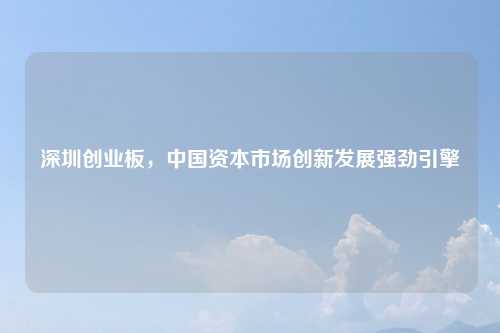 深圳创业板，中国资本市场创新发展强劲引擎