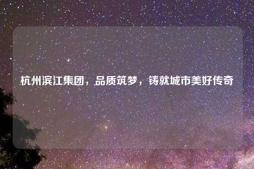 杭州滨江集团，品质筑梦，铸就城市美好传奇