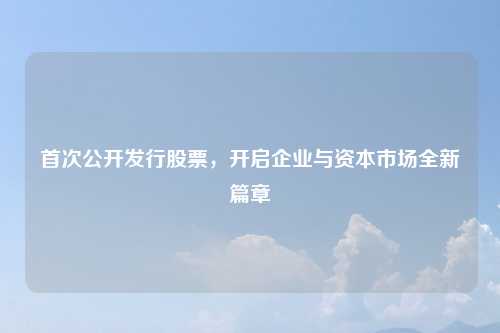 首次公开发行股票，开启企业与资本市场全新篇章