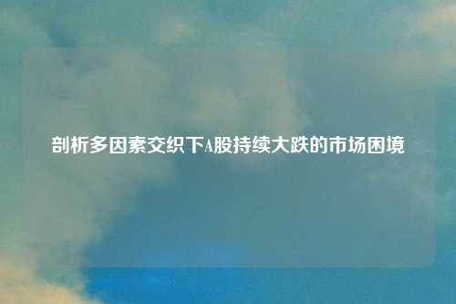 剖析多因素交织下A股持续大跌的市场困境