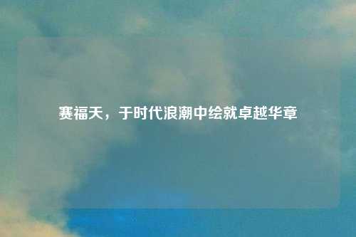 赛福天，于时代浪潮中绘就卓越华章