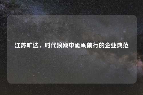 江苏旷达，时代浪潮中砥砺前行的企业典范