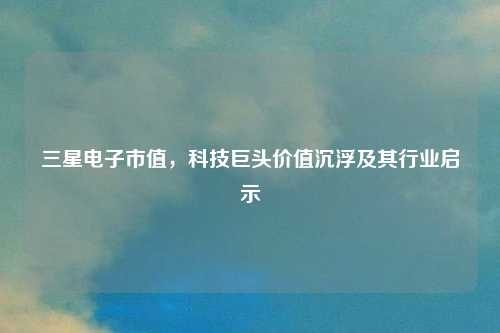 三星电子市值，科技巨头价值沉浮及其行业启示