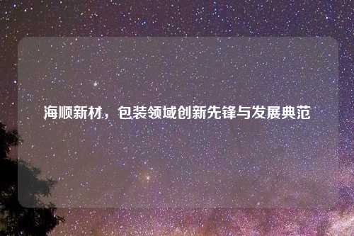 海顺新材，包装领域创新先锋与发展典范
