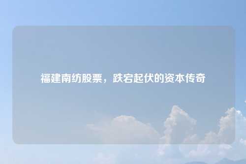福建南纺股票，跌宕起伏的资本传奇