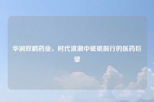 华润双鹤药业，时代浪潮中砥砺前行的医药巨擘