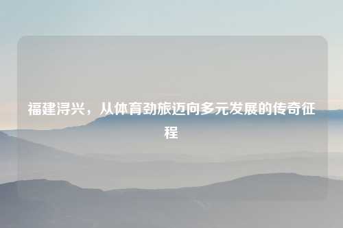 福建浔兴，从体育劲旅迈向多元发展的传奇征程
