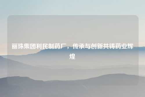 丽珠集团利民制药厂，传承与创新共铸药业辉煌
