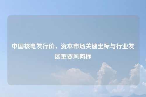 中国核电发行价，资本市场关键坐标与行业发展重要风向标