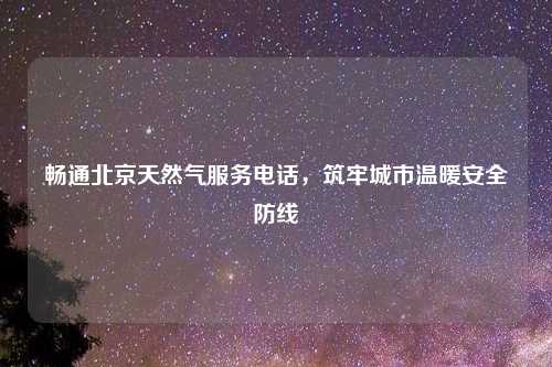 畅通北京天然气服务电话，筑牢城市温暖安全防线