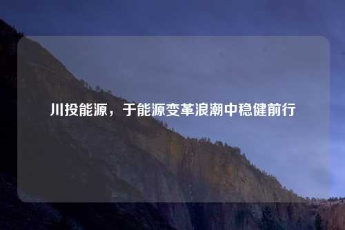 川投能源，于能源变革浪潮中稳健前行