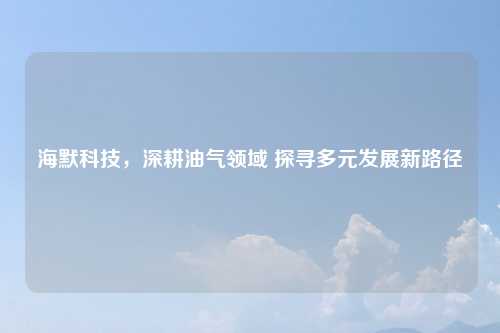海默科技，深耕油气领域 探寻多元发展新路径