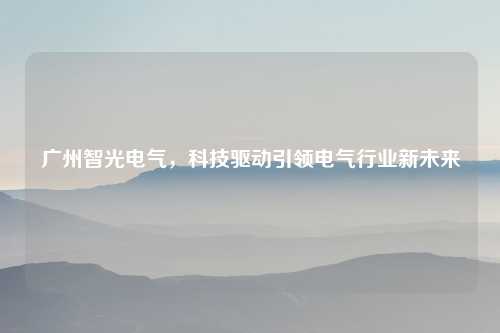 广州智光电气，科技驱动引领电气行业新未来