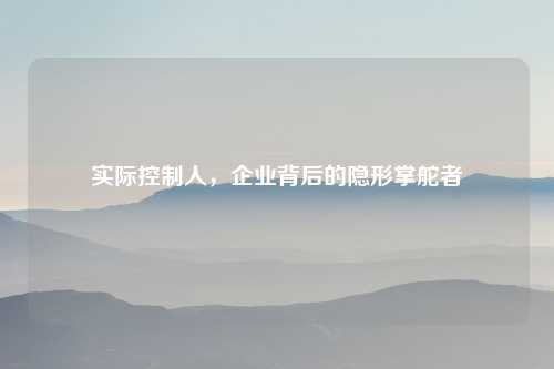 实际控制人，企业背后的隐形掌舵者
