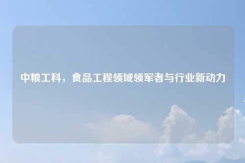 中粮工科，食品工程领域领军者与行业新动力