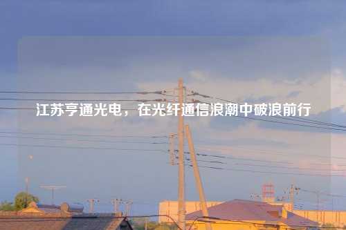江苏亨通光电，在光纤通信浪潮中破浪前行