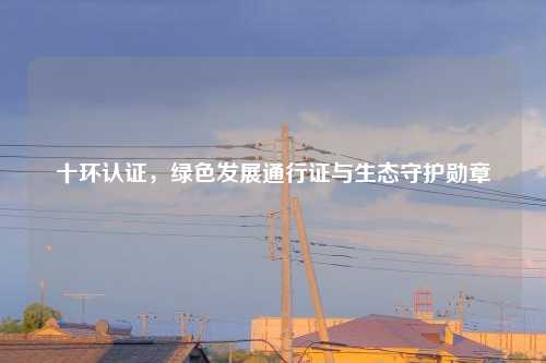 十环认证，绿色发展通行证与生态守护勋章