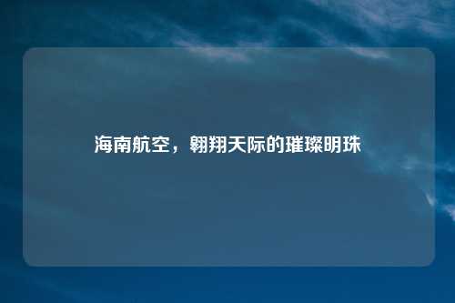 海南航空，翱翔天际的璀璨明珠