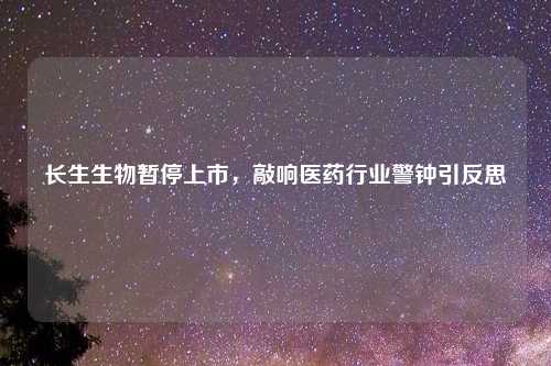 长生生物暂停上市，敲响医药行业警钟引反思