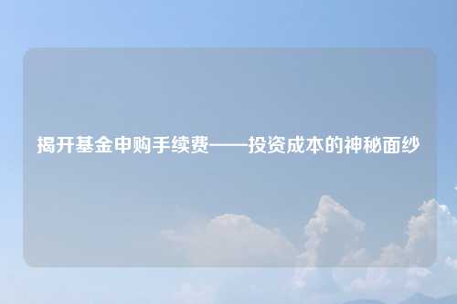 揭开基金申购手续费——投资成本的神秘面纱