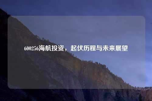 600256海航投资，起伏历程与未来展望