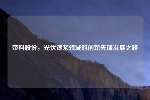 帝科股份，光伏银浆领域的创新先锋发展之路