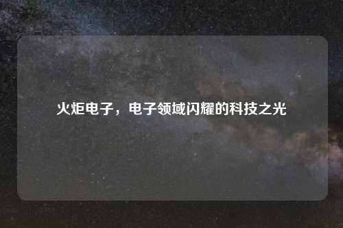 火炬电子，电子领域闪耀的科技之光
