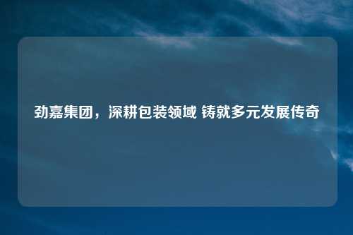 劲嘉集团，深耕包装领域 铸就多元发展传奇