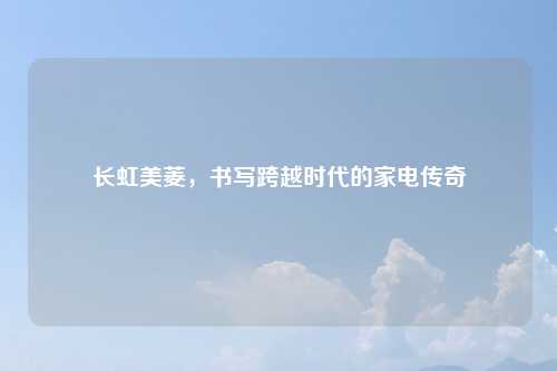 长虹美菱，书写跨越时代的家电传奇