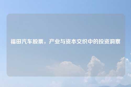 福田汽车股票，产业与资本交织中的投资洞察
