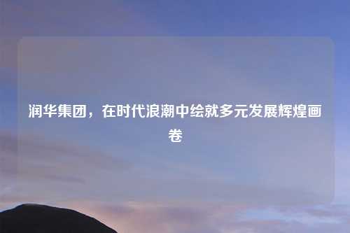润华集团，在时代浪潮中绘就多元发展辉煌画卷
