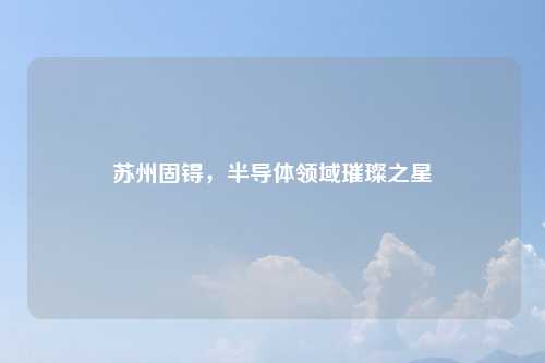 苏州固锝，半导体领域璀璨之星