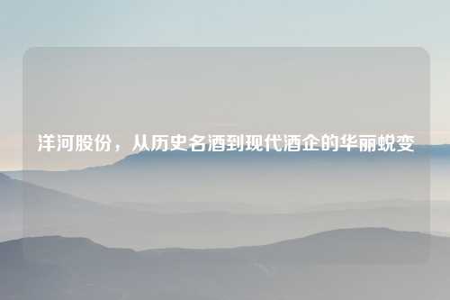 洋河股份，从历史名酒到现代酒企的华丽蜕变