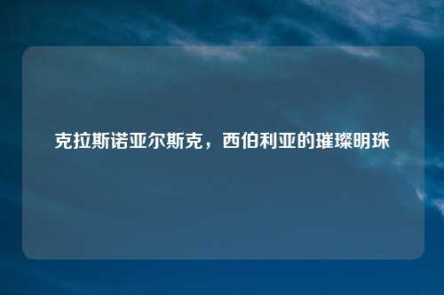 克拉斯诺亚尔斯克，西伯利亚的璀璨明珠