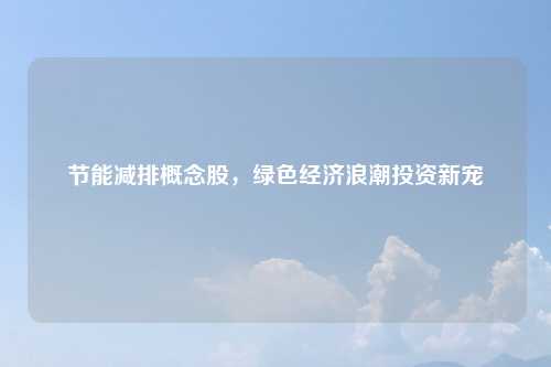 节能减排概念股，绿色经济浪潮投资新宠