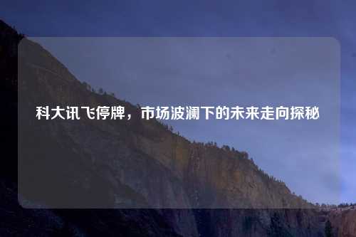 科大讯飞停牌，市场波澜下的未来走向探秘