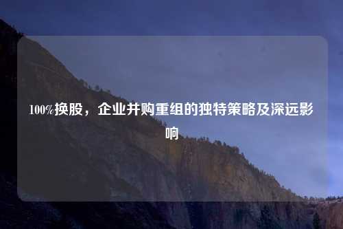 100%换股，企业并购重组的独特策略及深远影响