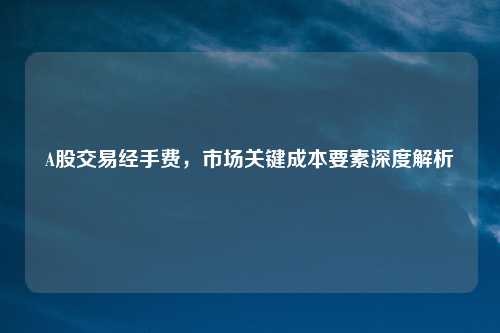 A股交易经手费，市场关键成本要素深度解析