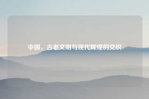 中国，古老文明与现代辉煌的交织
