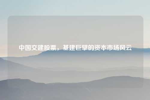 中国交建股票，基建巨擘的资本市场风云
