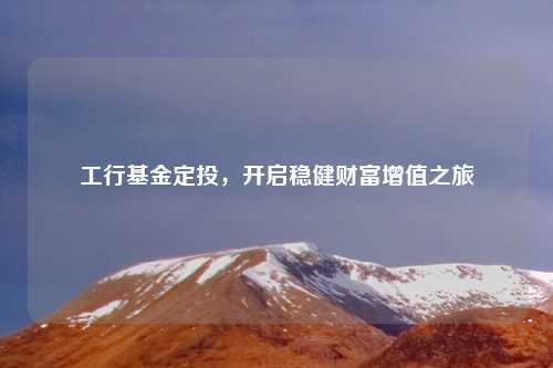 工行基金定投，开启稳健财富增值之旅