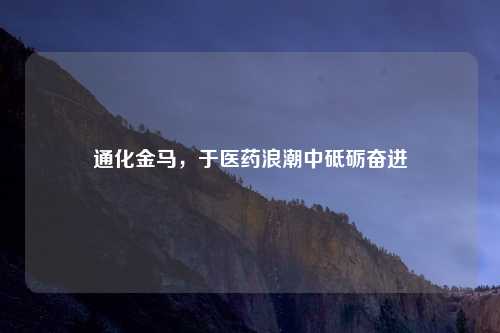 通化金马，于医药浪潮中砥砺奋进
