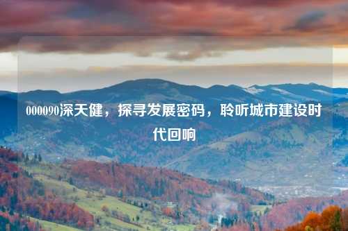 000090深天健，探寻发展密码，聆听城市建设时代回响