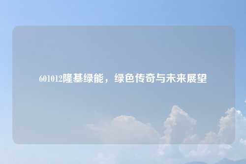 601012隆基绿能，绿色传奇与未来展望
